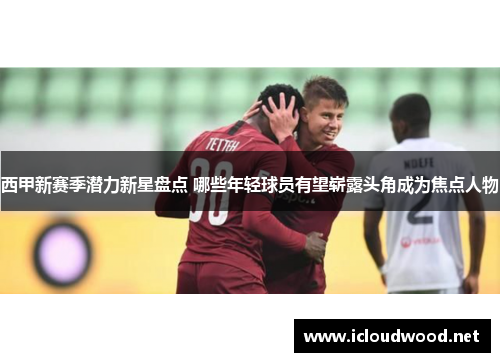西甲新赛季潜力新星盘点 哪些年轻球员有望崭露头角成为焦点人物 西甲新赛季潜力新星盘点 哪些年轻球员有望崭露头角成为焦点人物