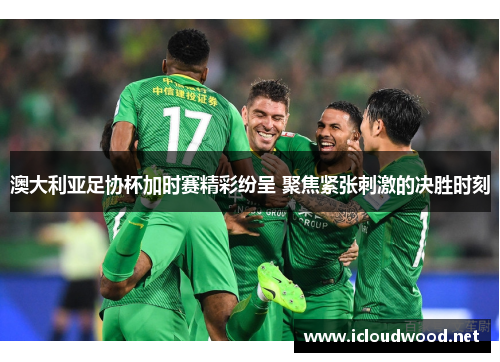 澳大利亚足协杯加时赛精彩纷呈 聚焦紧张刺激的决胜时刻