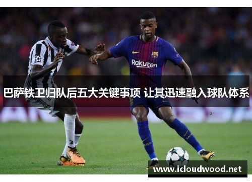 巴萨铁卫归队后五大关键事项 让其迅速融入球队体系